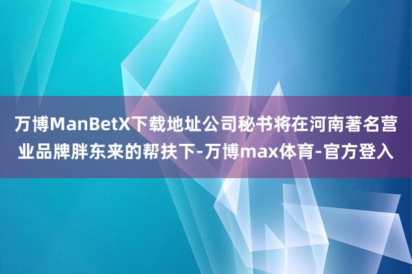 万博ManBetX下载地址公司秘书将在河南著名营业品牌胖东来的帮扶下-万博max体育-官方登入