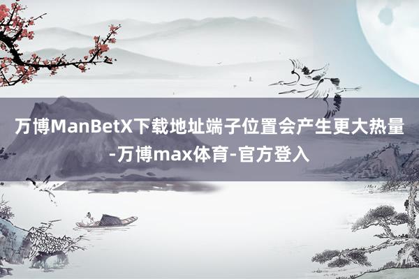 万博ManBetX下载地址端子位置会产生更大热量-万博max体育-官方登入