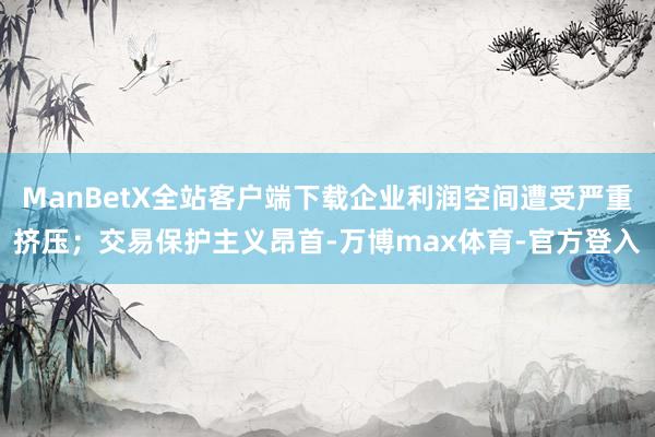 ManBetX全站客户端下载企业利润空间遭受严重挤压；交易保护主义昂首-万博max体育-官方登入