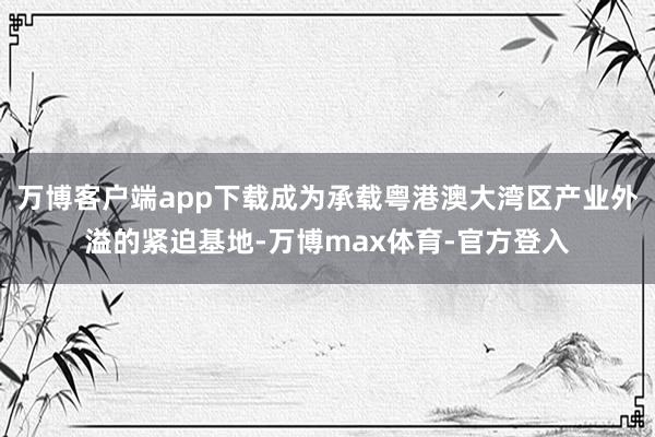 万博客户端app下载成为承载粤港澳大湾区产业外溢的紧迫基地-万博max体育-官方登入