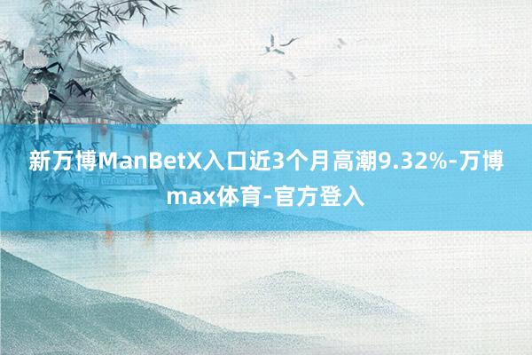 新万博ManBetX入口近3个月高潮9.32%-万博max体育-官方登入