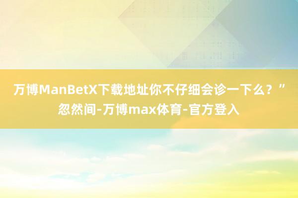 万博ManBetX下载地址你不仔细会诊一下么？”忽然间-万博max体育-官方登入
