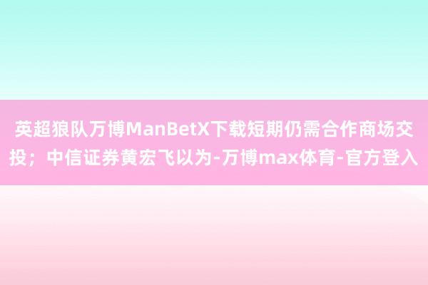 英超狼队万博ManBetX下载短期仍需合作商场交投；中信证券黄宏飞以为-万博max体育-官方登入