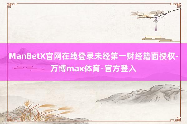 ManBetX官网在线登录未经第一财经籍面授权-万博max体育-官方登入