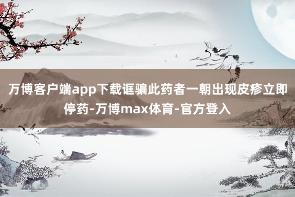 万博客户端app下载诓骗此药者一朝出现皮疹立即停药-万博max体育-官方登入