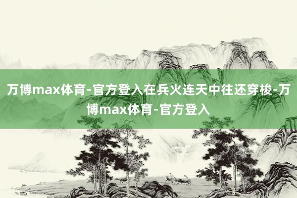 万博max体育-官方登入在兵火连天中往还穿梭-万博max体育-官方登入