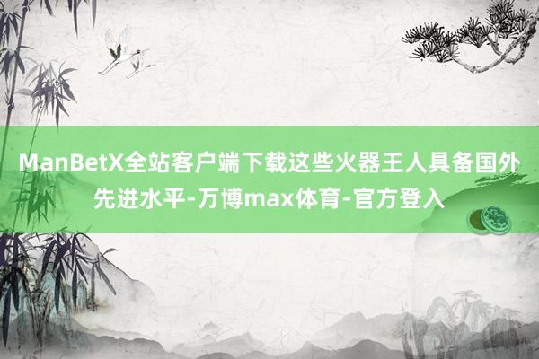 ManBetX全站客户端下载这些火器王人具备国外先进水平-万博max体育-官方登入