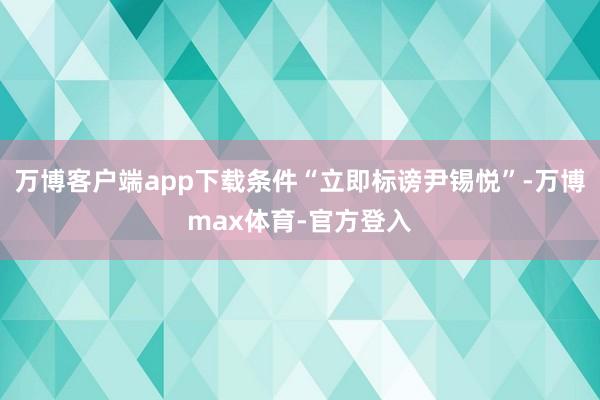 万博客户端app下载条件“立即标谤尹锡悦”-万博max体育-官方登入