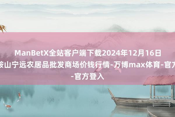 ManBetX全站客户端下载2024年12月16日辽宁鞍山宁远农居品批发商场价钱行情-万博max体育-官方登入