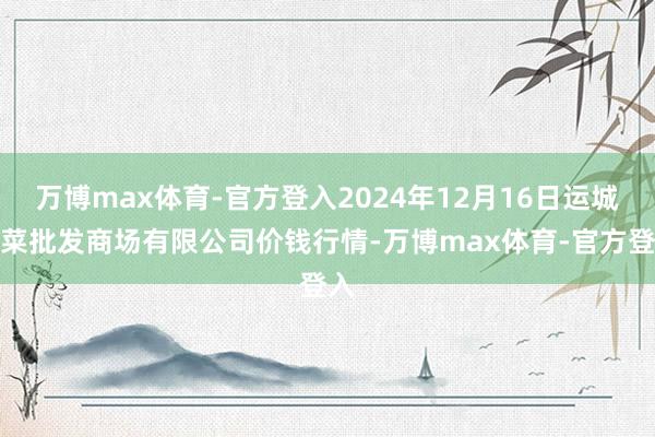 万博max体育-官方登入2024年12月16日运城蔬菜批发商场有限公司价钱行情-万博max体育-官方登入