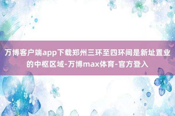 万博客户端app下载郑州三环至四环间是新址置业的中枢区域-万博max体育-官方登入