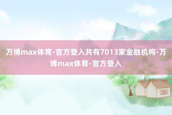 万博max体育-官方登入共有7013家金融机构-万博max体育-官方登入