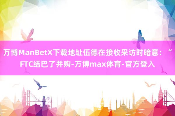 万博ManBetX下载地址伍德在接收采访时暗意：“FTC结巴了并购-万博max体育-官方登入
