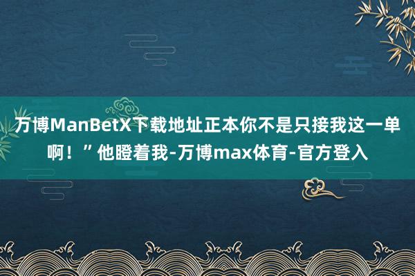 万博ManBetX下载地址正本你不是只接我这一单啊！”他瞪着我-万博max体育-官方登入