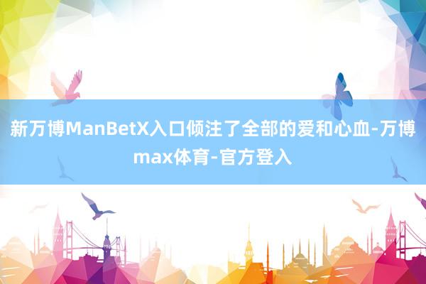 新万博ManBetX入口倾注了全部的爱和心血-万博max体育-官方登入