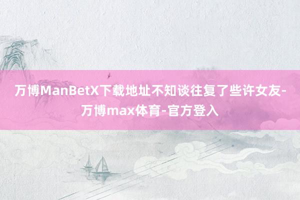 万博ManBetX下载地址不知谈往复了些许女友-万博max体育-官方登入