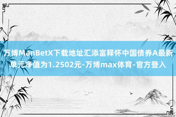 万博ManBetX下载地址汇添富释怀中国债券A最新单元净值为1.2502元-万博max体育-官方登入