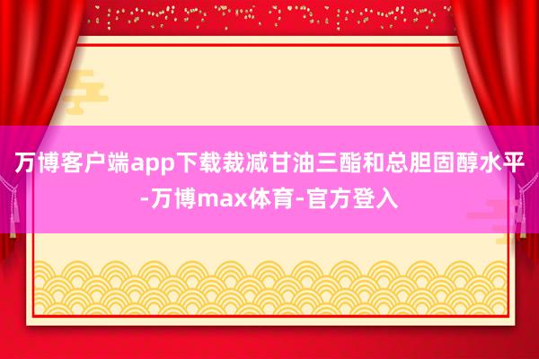 万博客户端app下载裁减甘油三酯和总胆固醇水平-万博max体育-官方登入