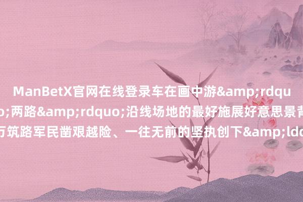 ManBetX官网在线登录车在画中游&rdquo;是对这&ldquo;两路&rdquo;沿线场地的最好施展好意思景背后是70多年前11万筑路军民凿艰越险、一往无前的坚执创下&ldquo;宇宙屋脊&rdquo;的公路古迹也锻造了&ldquo;两路&rdquo;精神代代相传2014年习近平总文牍就川藏、青藏公路建成通车60周年作出热切批示条款进一步发扬&ldquo;两路&rdquo;精神助推西藏发展本