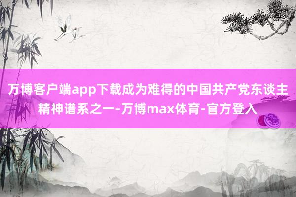 万博客户端app下载成为难得的中国共产党东谈主精神谱系之一-万博max体育-官方登入