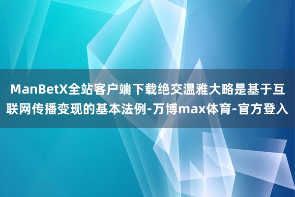 ManBetX全站客户端下载绝交温雅大略是基于互联网传播变现的基本法例-万博max体育-官方登入