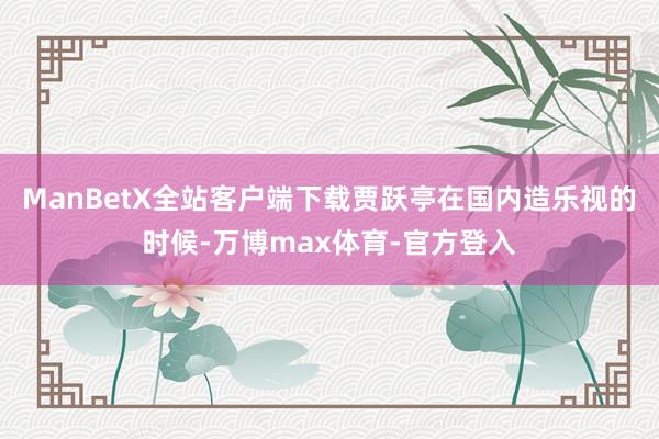 ManBetX全站客户端下载贾跃亭在国内造乐视的时候-万博max体育-官方登入