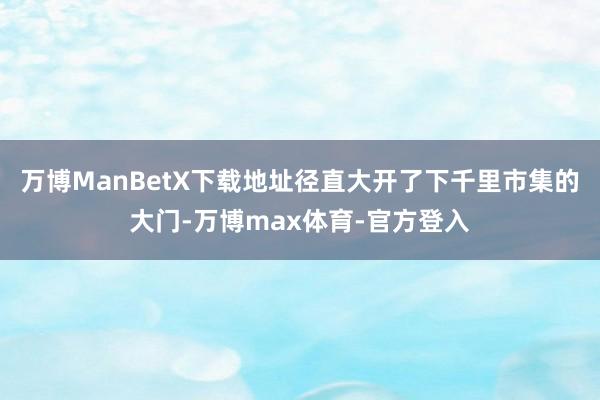 万博ManBetX下载地址径直大开了下千里市集的大门-万博max体育-官方登入