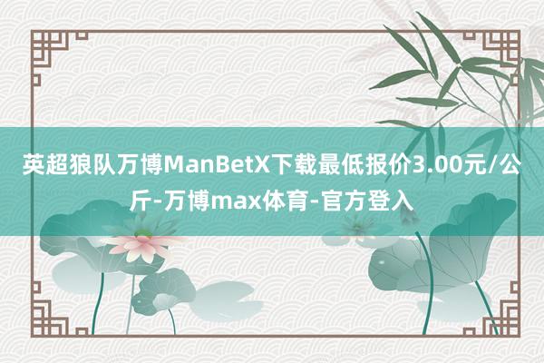 英超狼队万博ManBetX下载最低报价3.00元/公斤-万博max体育-官方登入