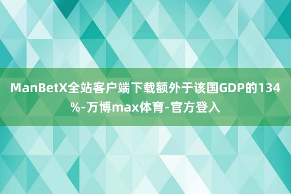 ManBetX全站客户端下载额外于该国GDP的134%-万博max体育-官方登入