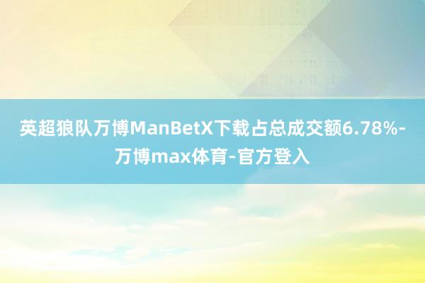 英超狼队万博ManBetX下载占总成交额6.78%-万博max体育-官方登入