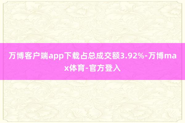 万博客户端app下载占总成交额3.92%-万博max体育-官方登入