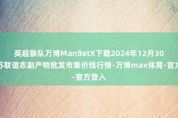 英超狼队万博ManBetX下载2024年12月30日江苏联谊农副产物批发市集价钱行情-万博max体育-官方登入