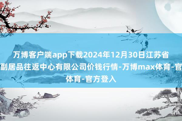 万博客户端app下载2024年12月30日江苏省苏中农副居品往返中心有限公司价钱行情-万博max体育-官方登入