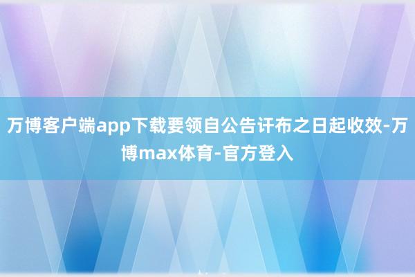 万博客户端app下载要领自公告讦布之日起收效-万博max体育-官方登入