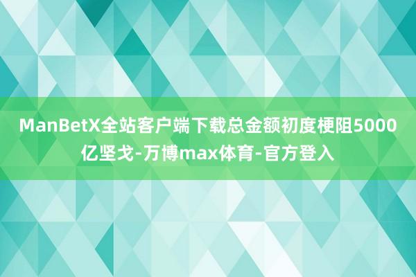 ManBetX全站客户端下载总金额初度梗阻5000亿坚戈-万博max体育-官方登入