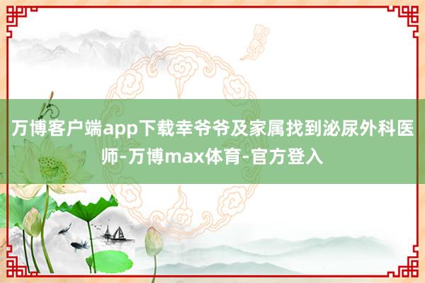 万博客户端app下载幸爷爷及家属找到泌尿外科医师-万博max体育-官方登入