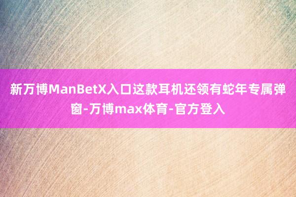新万博ManBetX入口这款耳机还领有蛇年专属弹窗-万博max体育-官方登入