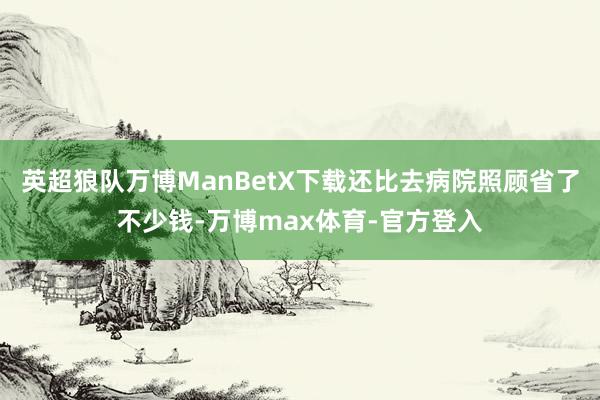 英超狼队万博ManBetX下载还比去病院照顾省了不少钱-万博max体育-官方登入