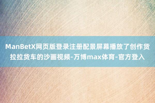 ManBetX网页版登录注册配景屏幕播放了创作货拉拉货车的沙画视频-万博max体育-官方登入