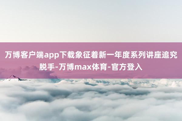 万博客户端app下载象征着新一年度系列讲座追究脱手-万博max体育-官方登入
