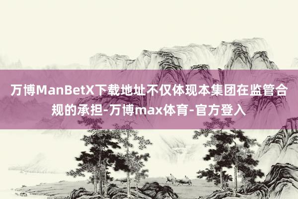 万博ManBetX下载地址不仅体现本集团在监管合规的承担-万博max体育-官方登入
