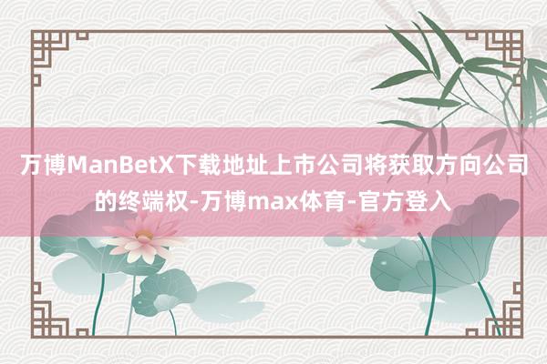 万博ManBetX下载地址上市公司将获取方向公司的终端权-万博max体育-官方登入