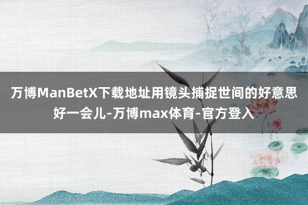 万博ManBetX下载地址用镜头捕捉世间的好意思好一会儿-万博max体育-官方登入