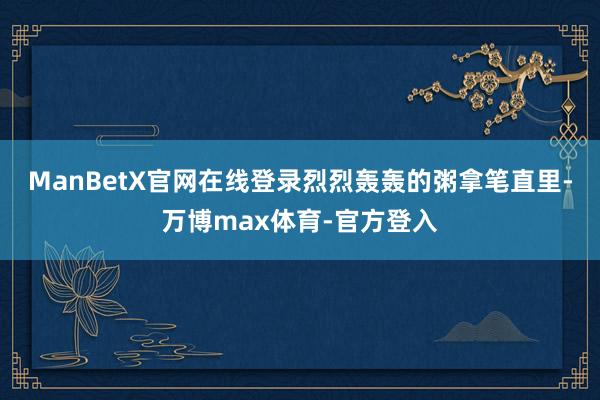 ManBetX官网在线登录烈烈轰轰的粥拿笔直里-万博max体育-官方登入