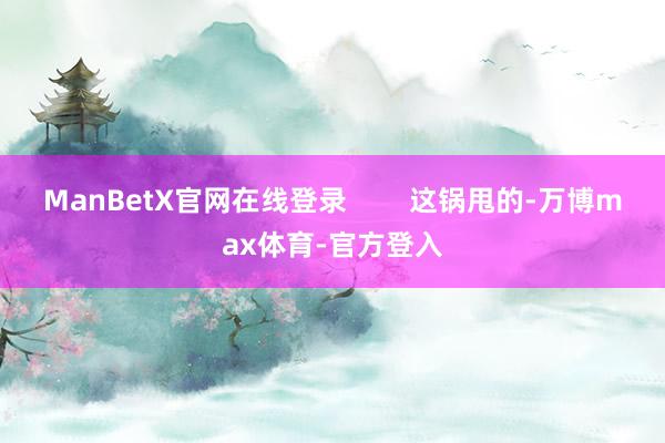 ManBetX官网在线登录        这锅甩的-万博max体育-官方登入