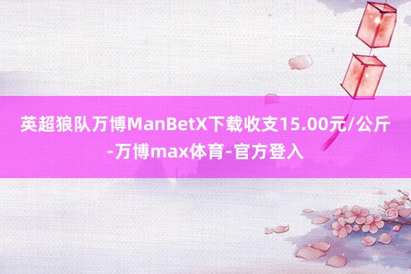 英超狼队万博ManBetX下载收支15.00元/公斤-万博max体育-官方登入