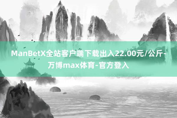 ManBetX全站客户端下载出入22.00元/公斤-万博max体育-官方登入