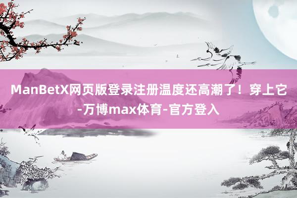ManBetX网页版登录注册温度还高潮了!穿上它-万博max体育-官方登入