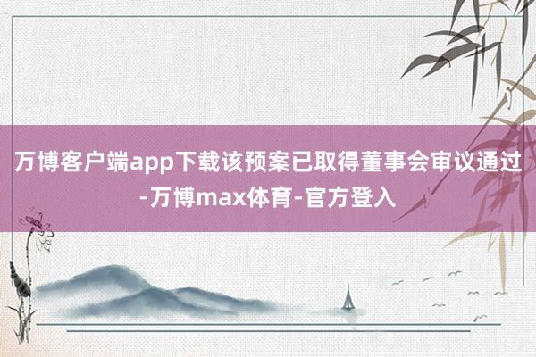 万博客户端app下载该预案已取得董事会审议通过-万博max体育-官方登入