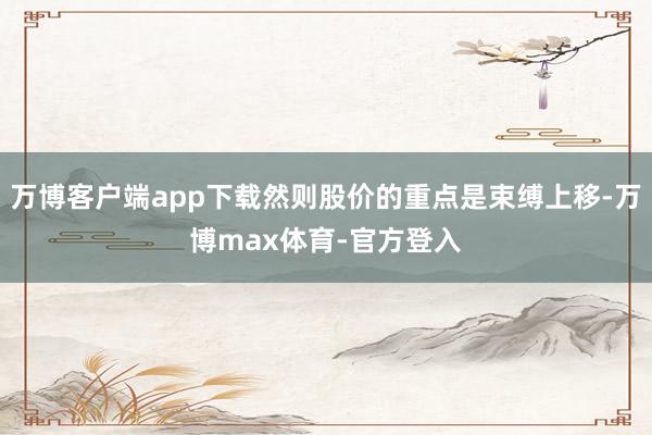 万博客户端app下载然则股价的重点是束缚上移-万博max体育-官方登入